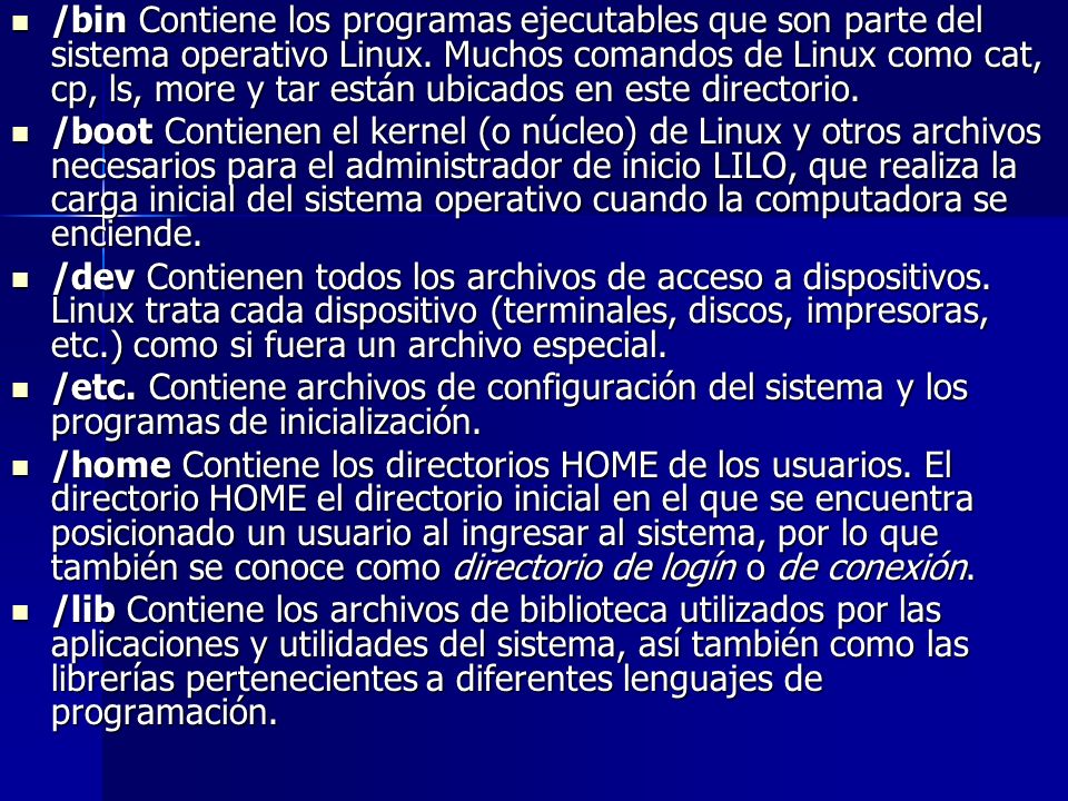 /bin Contiene los programas ejecutables que son parte del sistema operativo Linux. Muchos comandos de Linux como cat, cp, ls, more y tar están ubicados en este directorio.