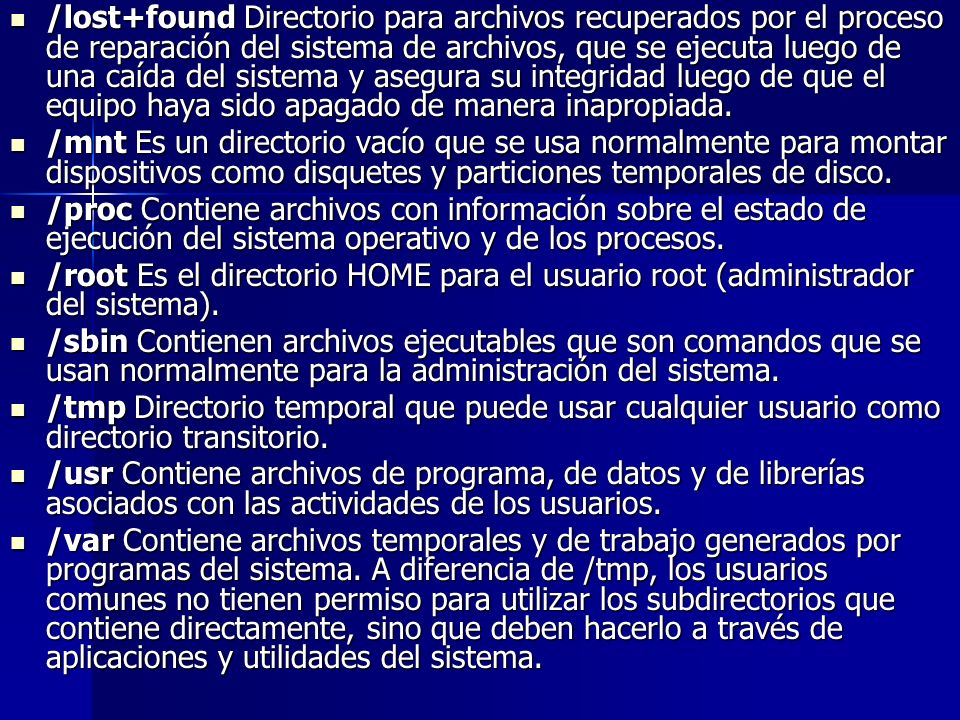 /lost+found Directorio para archivos recuperados por el proceso de reparación del sistema de archivos, que se ejecuta luego de una caída del sistema y asegura su integridad luego de que el equipo haya sido apagado de manera inapropiada.