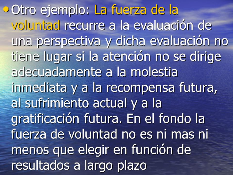 Otro ejemplo: La fuerza de la voluntad recurre a la evaluación de una perspectiva y dicha evaluación no tiene lugar si la atención no se dirige adecuadamente a la molestia inmediata y a la recompensa futura, al sufrimiento actual y a la gratificación futura.