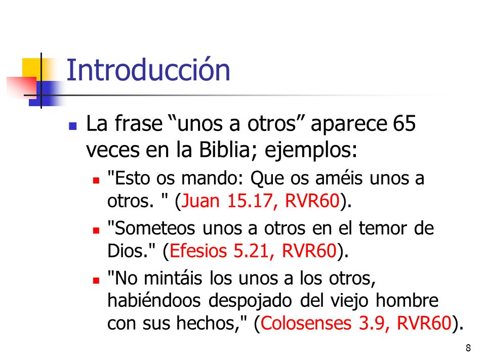 Introducción La frase unos a otros aparece 65 veces en la Biblia; ejemplos: Esto os mando: Que os améis unos a otros. (Juan 15.17, RVR60).