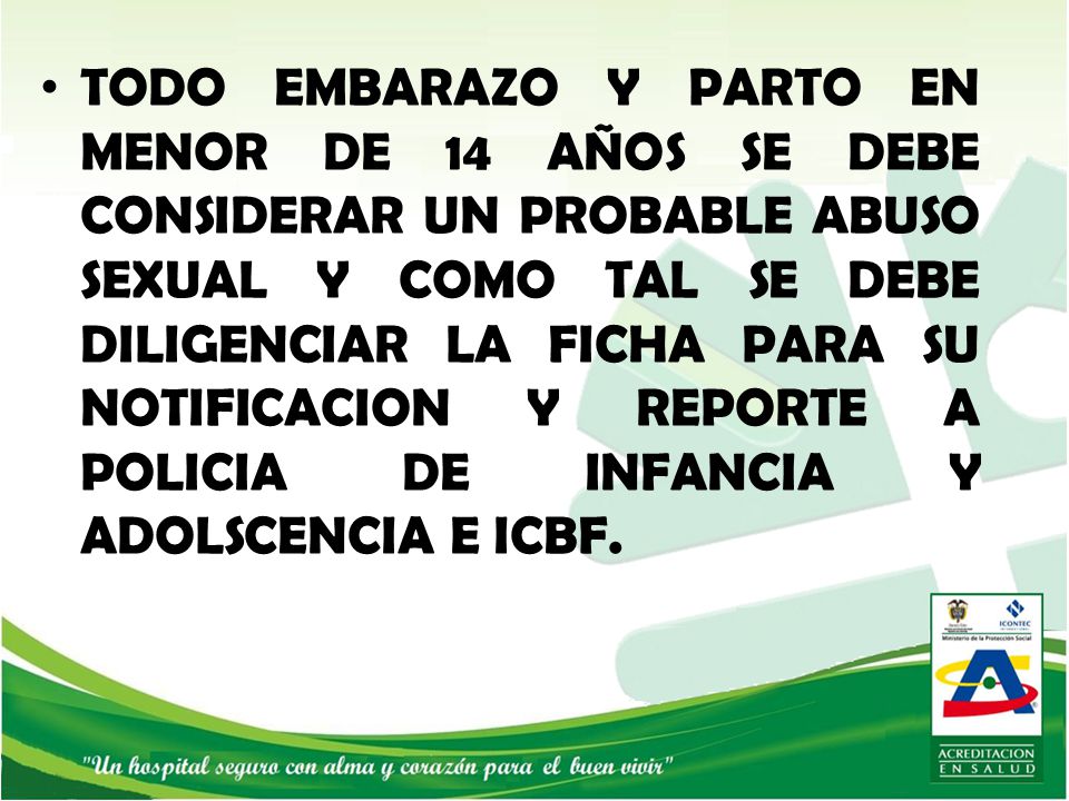 TODO EMBARAZO Y PARTO EN MENOR DE 14 AÑOS SE DEBE CONSIDERAR UN PROBABLE ABUSO SEXUAL Y COMO TAL SE DEBE DILIGENCIAR LA FICHA PARA SU NOTIFICACION Y REPORTE A POLICIA DE INFANCIA Y ADOLSCENCIA E ICBF.
