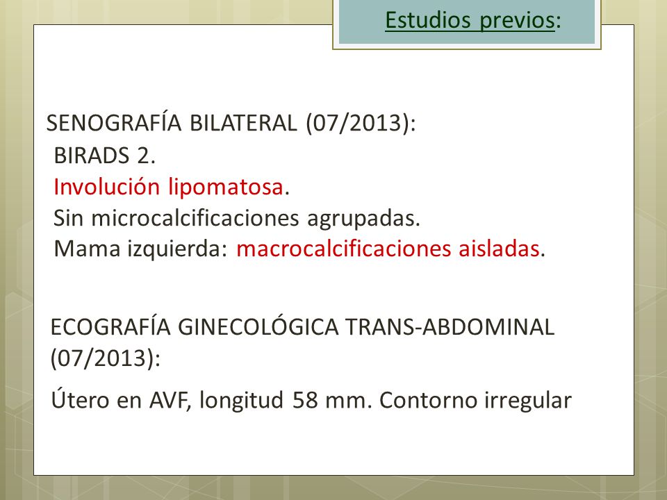 Estudios previos: SENOGRAFÍA BILATERAL (07/2013): BIRADS 2. Involución lipomatosa. Sin microcalcificaciones agrupadas.