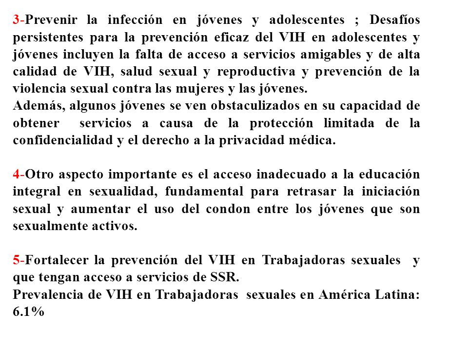 3-Prevenir la infección en jóvenes y adolescentes ; Desafíos persistentes para la prevención eficaz del VIH en adolescentes y jóvenes incluyen la falta de acceso a servicios amigables y de alta calidad de VIH, salud sexual y reproductiva y prevención de la violencia sexual contra las mujeres y las jóvenes.