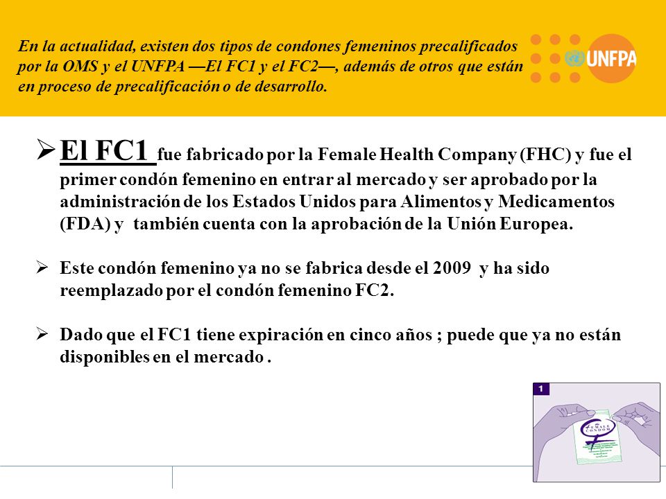 En la actualidad, existen dos tipos de condones femeninos precalificados por la OMS y el UNFPA —El FC1 y el FC2—, además de otros que están en proceso de precalificación o de desarrollo.