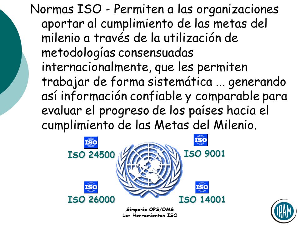 Normas ISO - Permiten a las organizaciones aportar al cumplimiento de las metas del milenio a través de la utilización de metodologías consensuadas internacionalmente, que les permiten trabajar de forma sistemática ... generando así información confiable y comparable para evaluar el progreso de los países hacia el cumplimiento de las Metas del Milenio.