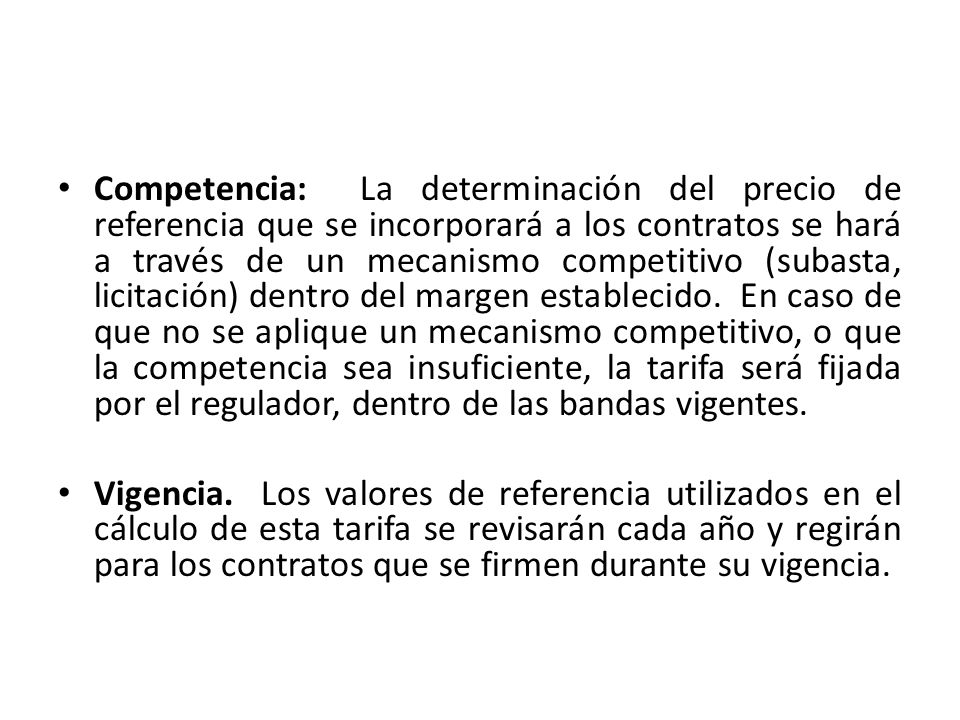 Competencia: La determinación del precio de referencia que se incorporará a los contratos se hará a través de un mecanismo competitivo (subasta, licitación) dentro del margen establecido. En caso de que no se aplique un mecanismo competitivo, o que la competencia sea insuficiente, la tarifa será fijada por el regulador, dentro de las bandas vigentes.