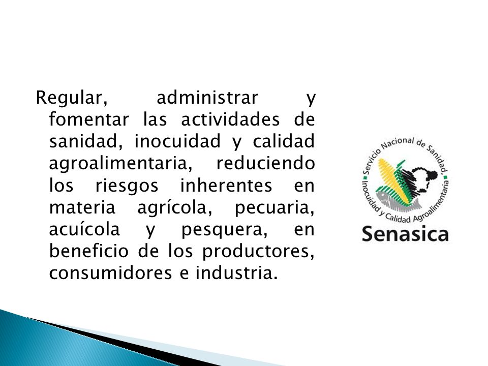 Regular, administrar y fomentar las actividades de sanidad, inocuidad y calidad agroalimentaria, reduciendo los riesgos inherentes en materia agrícola, pecuaria, acuícola y pesquera, en beneficio de los productores, consumidores e industria.