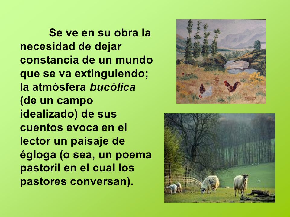 Se ve en su obra la necesidad de dejar constancia de un mundo que se va extinguiendo; la atmósfera bucólica (de un campo idealizado) de sus cuentos evoca en el lector un paisaje de égloga (o sea, un poema pastoril en el cual los pastores conversan).