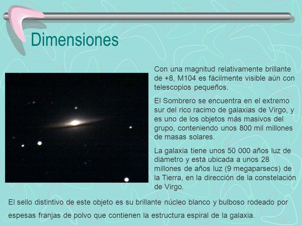 Dimensiones Con una magnitud relativamente brillante de +8, M104 es fácilmente visible aún con telescopios pequeños.
