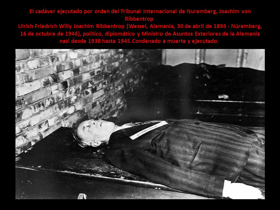 El cadáver ejecutado por orden del Tribunal Internacional de Nuremberg, Joachim von Ribbentrop Ulrich Friedrich Willy Joachim Ribbentrop (Wessel, Alemania, 30 de abril de Núremberg, 16 de octubre de 1946), político, diplomático y Ministro de Asuntos Exteriores de la Alemania nazi desde 1938 hasta 1945.Condenado a muerte y ejecutado.