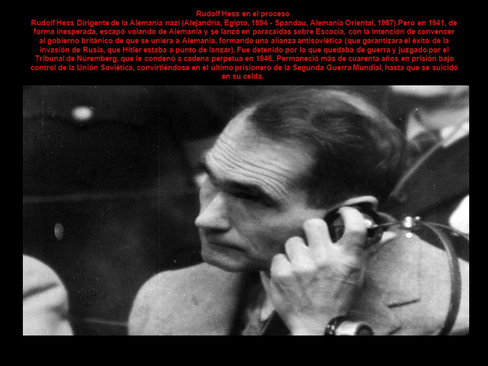 Rudolf Hess en el proceso Rudolf Hess Dirigente de la Alemania nazi (Alejandría, Egipto, Spandau, Alemania Oriental, 1987).Pero en 1941, de forma inesperada, escapó volando de Alemania y se lanzó en paracaídas sobre Escocia, con la intención de convencer al gobierno británico de que se uniera a Alemania, formando una alianza antisoviética (que garantizara el éxito de la invasión de Rusia, que Hitler estaba a punto de lanzar).