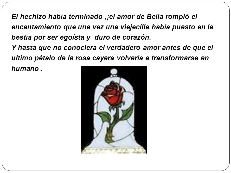 El hechizo había terminado ,¡el amor de Bella rompió el encantamiento que una vez una viejecilla había puesto en la bestia por ser egoísta y duro de corazón.