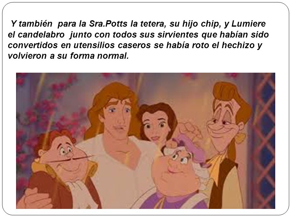 Y también para la Sra.Potts la tetera, su hijo chip, y Lumiere el candelabro junto con todos sus sirvientes que habían sido convertidos en utensilios caseros se había roto el hechizo y volvieron a su forma normal.