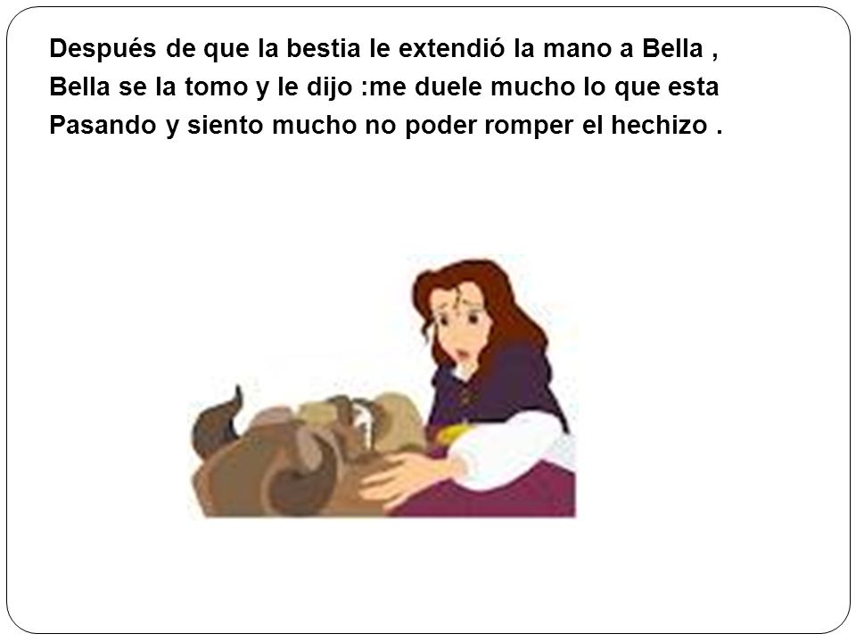 Después de que la bestia le extendió la mano a Bella , Bella se la tomo y le dijo :me duele mucho lo que esta Pasando y siento mucho no poder romper el hechizo .
