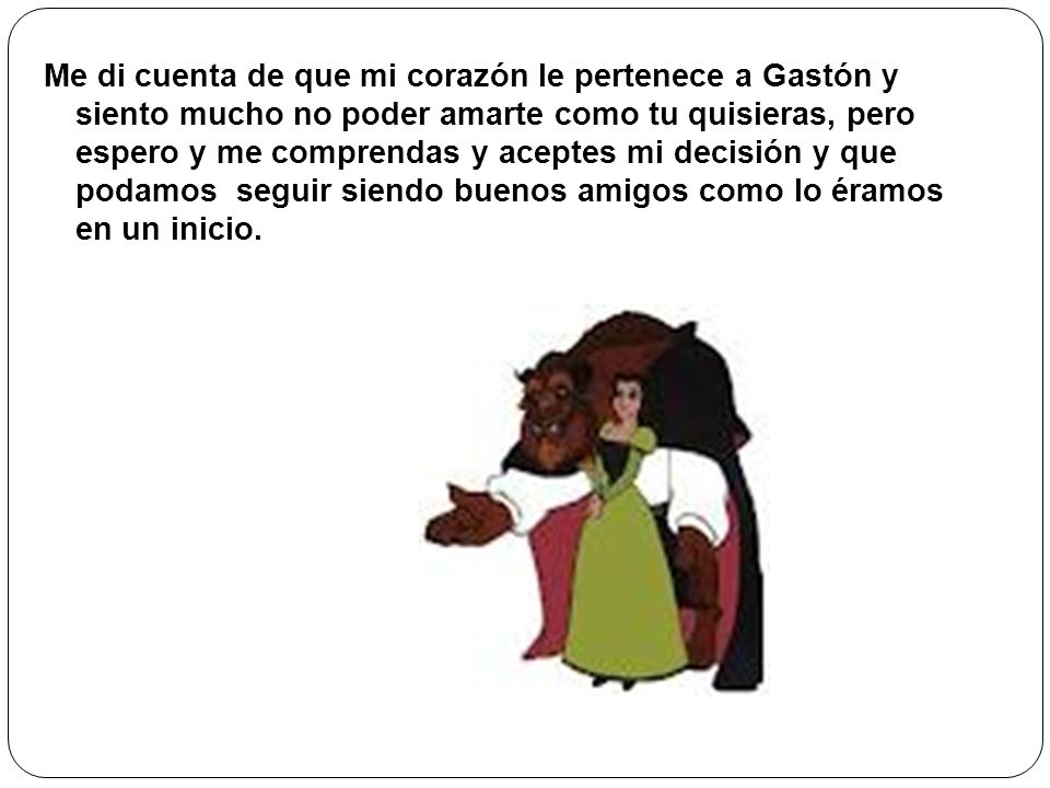 Me di cuenta de que mi corazón le pertenece a Gastón y siento mucho no poder amarte como tu quisieras, pero espero y me comprendas y aceptes mi decisión y que podamos seguir siendo buenos amigos como lo éramos en un inicio.