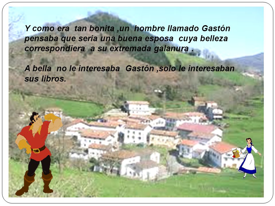 Y como era tan bonita ,un hombre llamado Gastón pensaba que seria una buena esposa cuya belleza correspondiera a su extremada galanura .