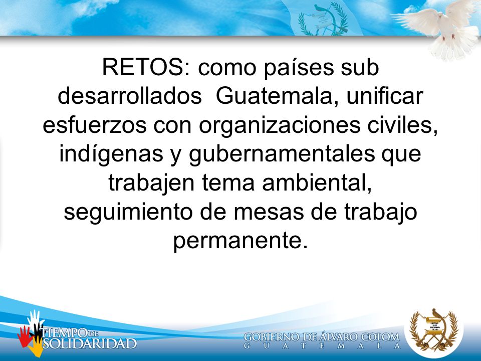 RETOS: como países sub desarrollados Guatemala, unificar esfuerzos con organizaciones civiles, indígenas y gubernamentales que trabajen tema ambiental, seguimiento de mesas de trabajo permanente.