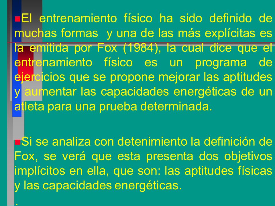 El entrenamiento físico ha sido definido de muchas formas y una de las más explícitas es la emitida por Fox (1984), la cual dice que el entrenamiento físico es un programa de ejercicios que se propone mejorar las aptitudes y aumentar las capacidades energéticas de un atleta para una prueba determinada.