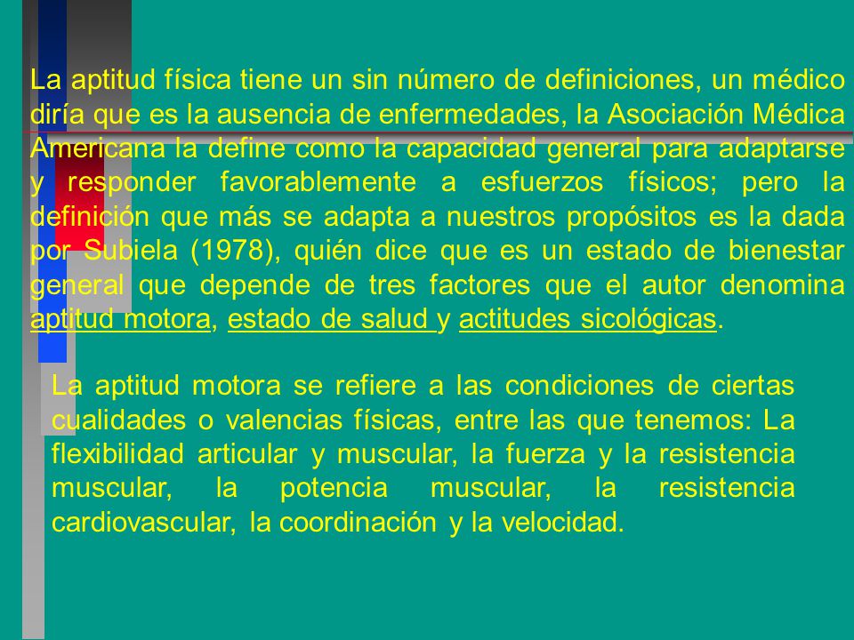 La aptitud física tiene un sin número de definiciones, un médico diría que es la ausencia de enfermedades, la Asociación Médica Americana la define como la capacidad general para adaptarse y responder favorablemente a esfuerzos físicos; pero la definición que más se adapta a nuestros propósitos es la dada por Subiela (1978), quién dice que es un estado de bienestar general que depende de tres factores que el autor denomina aptitud motora, estado de salud y actitudes sicológicas.