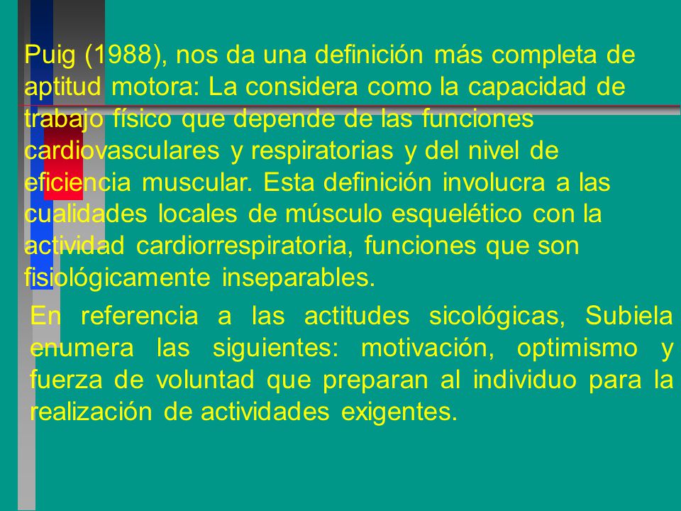 Puig (1988), nos da una definición más completa de aptitud motora: La considera como la capacidad de trabajo físico que depende de las funciones cardiovasculares y respiratorias y del nivel de eficiencia muscular. Esta definición involucra a las cualidades locales de músculo esquelético con la actividad cardiorrespiratoria, funciones que son fisiológicamente inseparables.