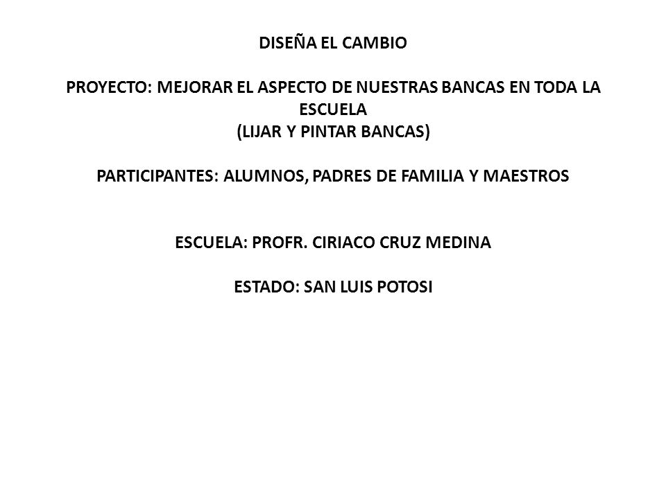 DISEÑA EL CAMBIO PROYECTO: MEJORAR EL ASPECTO DE NUESTRAS BANCAS EN TODA LA ESCUELA (LIJAR Y PINTAR BANCAS) PARTICIPANTES: ALUMNOS, PADRES DE FAMILIA Y MAESTROS ESCUELA: PROFR.