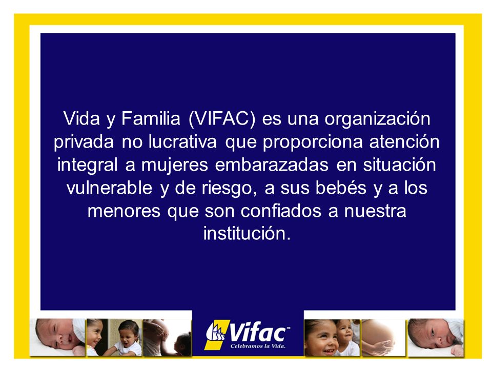 Vida y Familia (VIFAC) es una organización privada no lucrativa que proporciona atención integral a mujeres embarazadas en situación vulnerable y de riesgo, a sus bebés y a los menores que son confiados a nuestra institución.