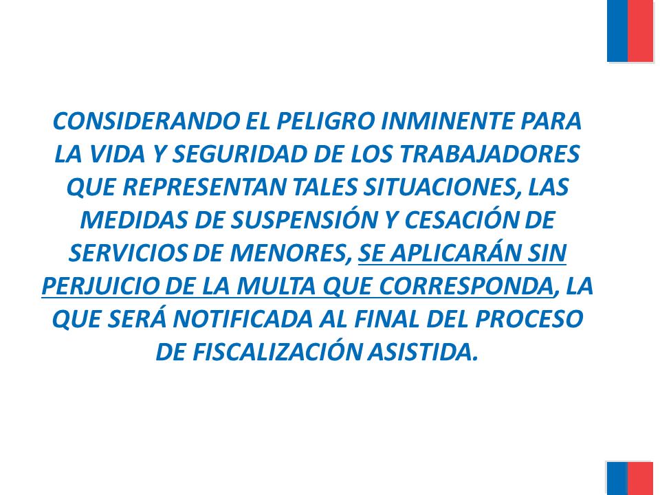 CONSIDERANDO EL PELIGRO INMINENTE PARA LA VIDA Y SEGURIDAD DE LOS TRABAJADORES QUE REPRESENTAN TALES SITUACIONES, LAS MEDIDAS DE SUSPENSIÓN Y CESACIÓN DE SERVICIOS DE MENORES, SE APLICARÁN SIN PERJUICIO DE LA MULTA QUE CORRESPONDA, LA QUE SERÁ NOTIFICADA AL FINAL DEL PROCESO DE FISCALIZACIÓN ASISTIDA.