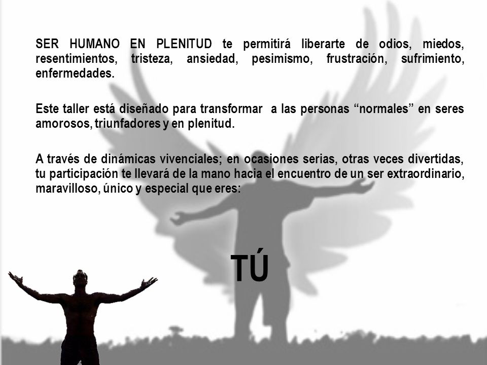 SER HUMANO EN PLENITUD te permitirá liberarte de odios, miedos, resentimientos, tristeza, ansiedad, pesimismo, frustración, sufrimiento, enfermedades. Este taller está diseñado para transformar a las personas normales en seres amorosos, triunfadores y en plenitud. A través de dinámicas vivenciales; en ocasiones serias, otras veces divertidas, tu participación te llevará de la mano hacia el encuentro de un ser extraordinario, maravilloso, único y especial que eres: