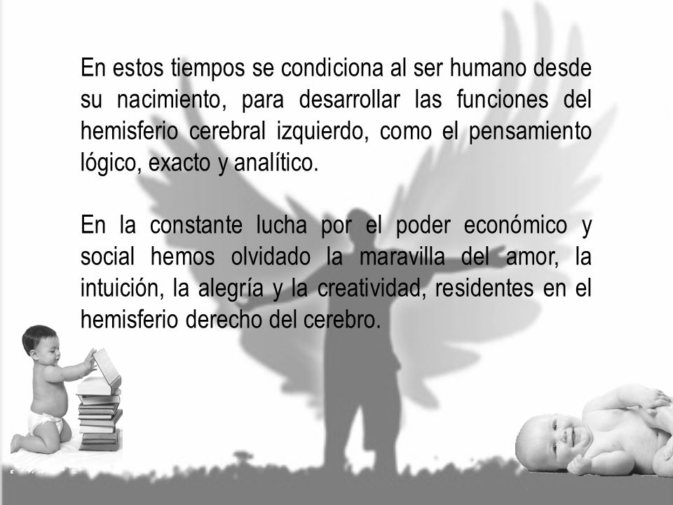 En estos tiempos se condiciona al ser humano desde su nacimiento, para desarrollar las funciones del hemisferio cerebral izquierdo, como el pensamiento lógico, exacto y analítico.
