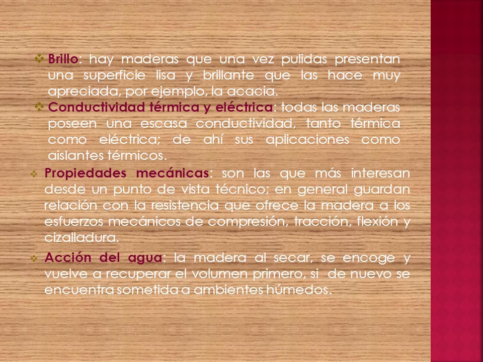 Brillo: hay maderas que una vez pulidas presentan una superficie lisa y brillante que las hace muy apreciada, por ejemplo, la acacia.