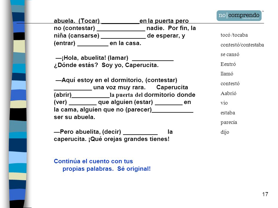 abuela. (Tocar) ___________en la puerta pero no (contestar) ______________ nadie. Por fin, la niña (cansarse) _____________ de esperar, y (entrar) _________ en la casa. —¡Hola, abuelita! (lamar) ____________ ¿Dónde estás Soy yo, Caperucita. —Aquí estoy en el dormitorio, (contestar) ___________ una voz muy rara. Caperucita (abrir)___________la puerta del dormitorio donde (ver) ________ que alguien (estar) ________ en la cama, alguien que no (parecer)____________ ser su abuela. —Pero abuelita, (decir) __________ la caperucita. ¡Qué orejas grandes tienes! Continúa el cuento con tus propias palabras. Sé original!