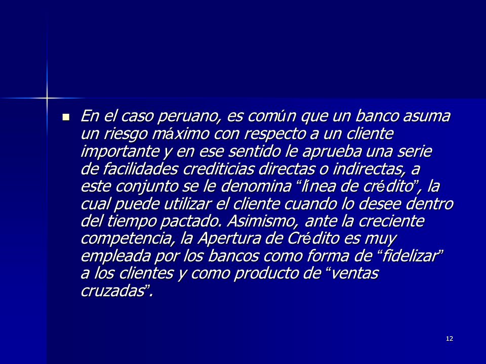 En el caso peruano, es común que un banco asuma un riesgo máximo con respecto a un cliente importante y en ese sentido le aprueba una serie de facilidades crediticias directas o indirectas, a este conjunto se le denomina línea de crédito , la cual puede utilizar el cliente cuando lo desee dentro del tiempo pactado.