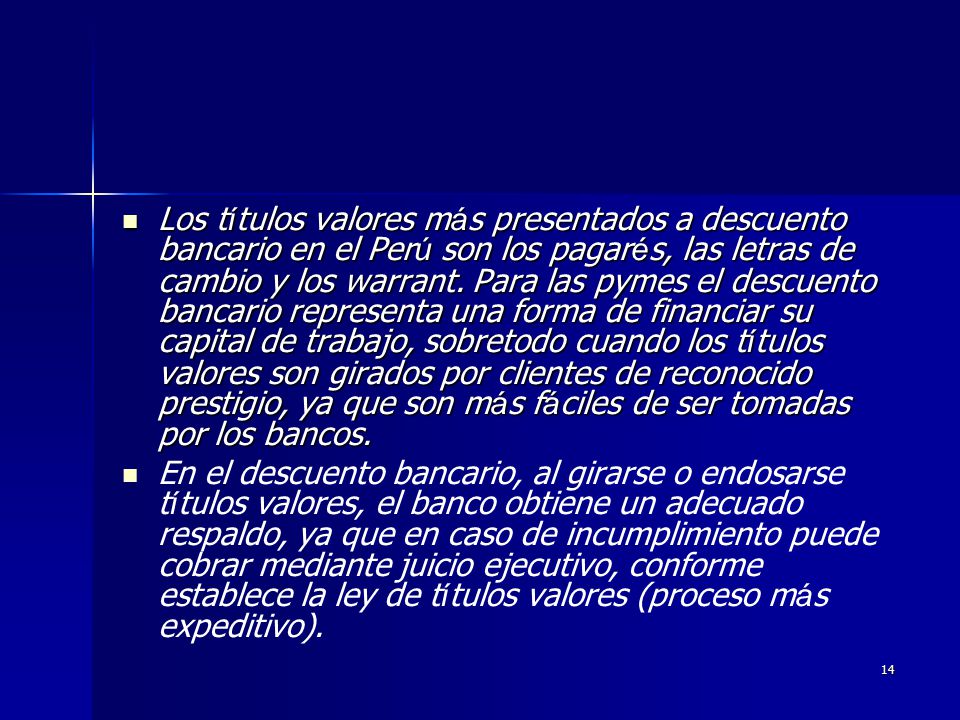 Los títulos valores más presentados a descuento bancario en el Perú son los pagarés, las letras de cambio y los warrant. Para las pymes el descuento bancario representa una forma de financiar su capital de trabajo, sobretodo cuando los títulos valores son girados por clientes de reconocido prestigio, ya que son más fáciles de ser tomadas por los bancos.