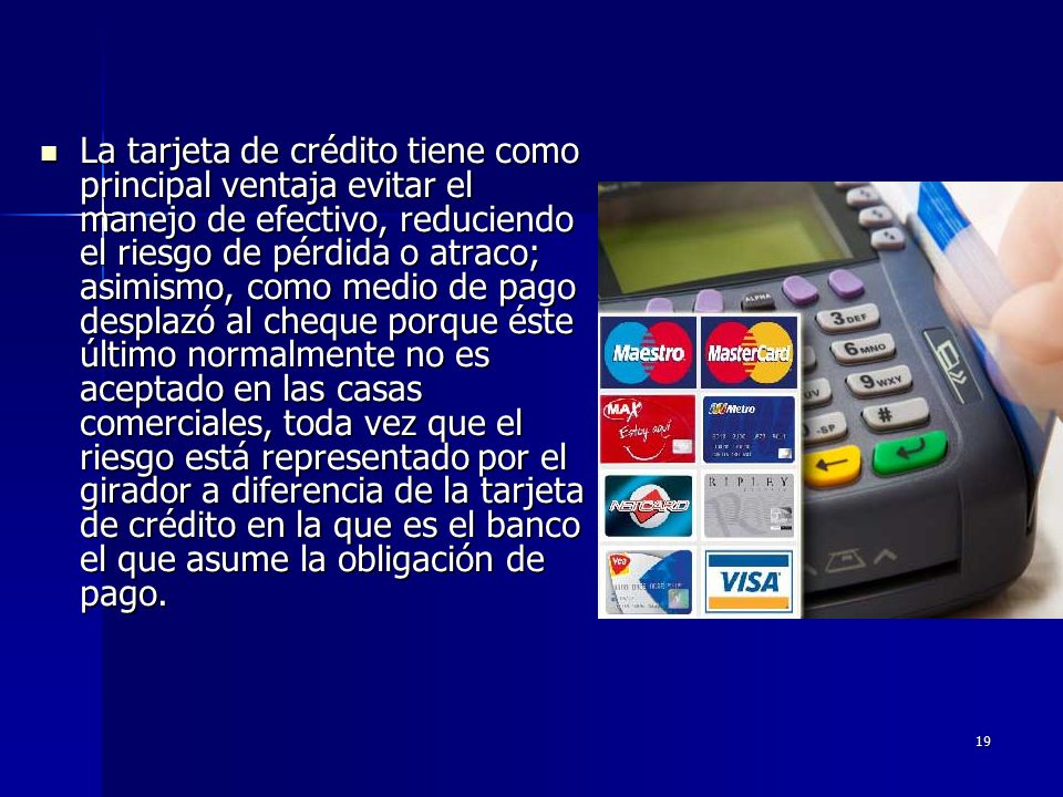 La tarjeta de crédito tiene como principal ventaja evitar el manejo de efectivo, reduciendo el riesgo de pérdida o atraco; asimismo, como medio de pago desplazó al cheque porque éste último normalmente no es aceptado en las casas comerciales, toda vez que el riesgo está representado por el girador a diferencia de la tarjeta de crédito en la que es el banco el que asume la obligación de pago.