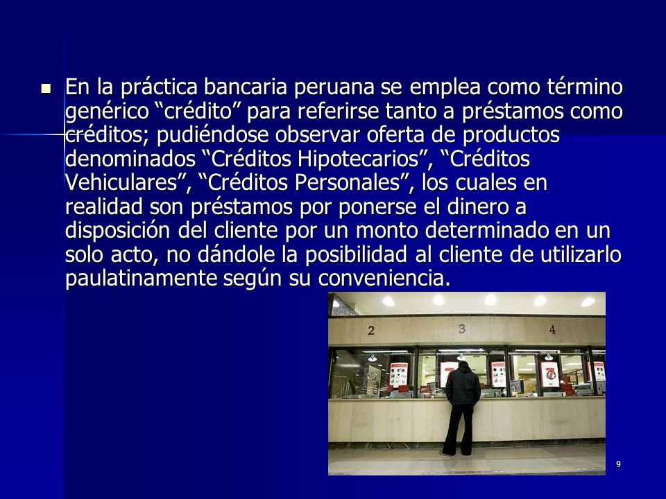 En la práctica bancaria peruana se emplea como término genérico crédito para referirse tanto a préstamos como créditos; pudiéndose observar oferta de productos denominados Créditos Hipotecarios , Créditos Vehiculares , Créditos Personales , los cuales en realidad son préstamos por ponerse el dinero a disposición del cliente por un monto determinado en un solo acto, no dándole la posibilidad al cliente de utilizarlo paulatinamente según su conveniencia.