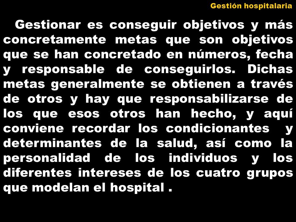 Gestionar es conseguir objetivos y más concretamente metas que son objetivos que se han concretado en números, fecha y responsable de conseguirlos. Dichas metas generalmente se obtienen a través de otros y hay que responsabilizarse de los que esos otros han hecho, y aquí conviene recordar los condicionantes y determinantes de la salud, así como la personalidad de los individuos y los diferentes intereses de los cuatro grupos que modelan el hospital .