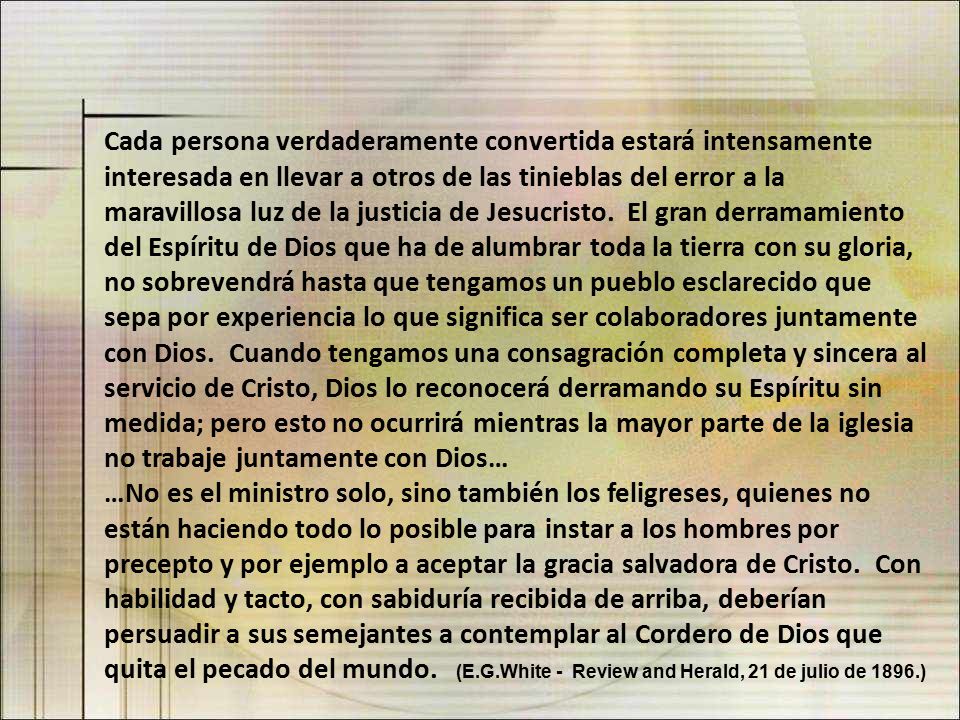 Cada persona verdaderamente convertida estará intensamente interesada en llevar a otros de las tinieblas del error a la maravillosa luz de la justicia de Jesucristo. El gran derramamiento del Espíritu de Dios que ha de alumbrar toda la tierra con su gloria, no sobrevendrá hasta que tengamos un pueblo esclarecido que sepa por experiencia lo que significa ser colaboradores juntamente con Dios. Cuando tengamos una consagración completa y sincera al servicio de Cristo, Dios lo reconocerá derramando su Espíritu sin medida; pero esto no ocurrirá mientras la mayor parte de la iglesia no trabaje juntamente con Dios…