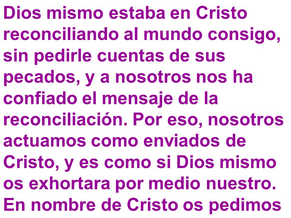 Dios mismo estaba en Cristo reconciliando al mundo consigo, sin pedirle cuentas de sus pecados, y a nosotros nos ha confiado el mensaje de la reconciliación. Por eso, nosotros actuamos como enviados de Cristo, y es como si Dios mismo os exhortara por medio nuestro.