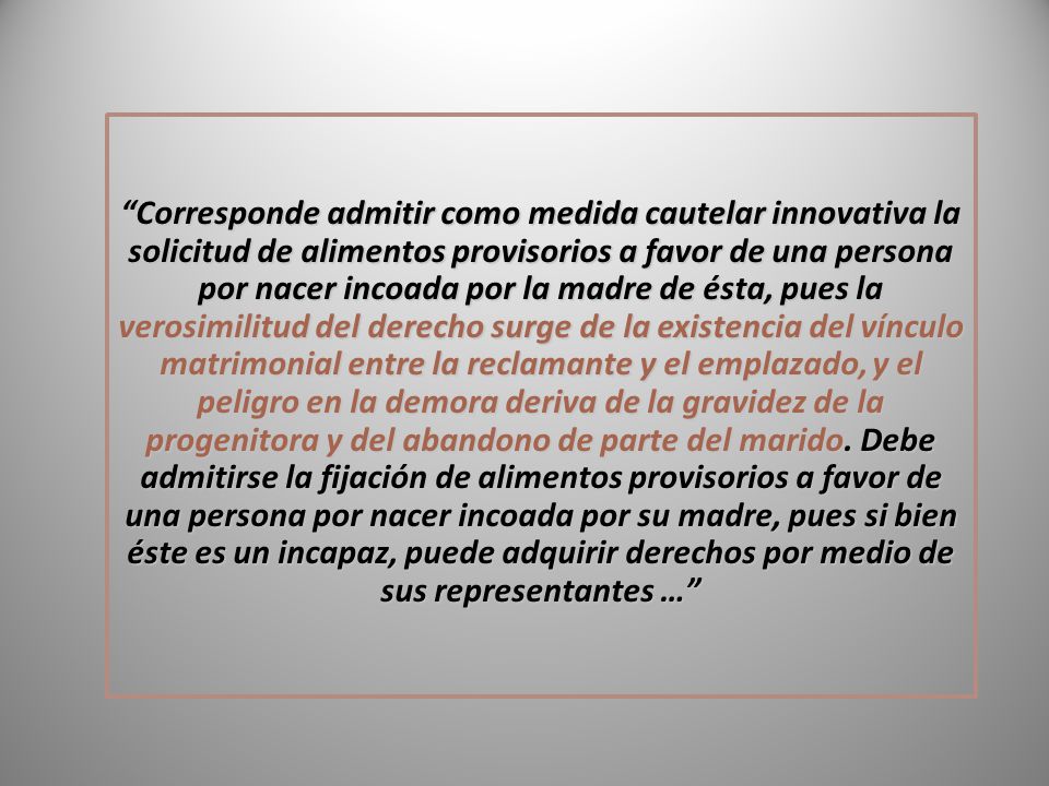 Corresponde admitir como medida cautelar innovativa la solicitud de alimentos provisorios a favor de una persona por nacer incoada por la madre de ésta, pues la verosimilitud del derecho surge de la existencia del vínculo matrimonial entre la reclamante y el emplazado, y el peligro en la demora deriva de la gravidez de la progenitora y del abandono de parte del marido.