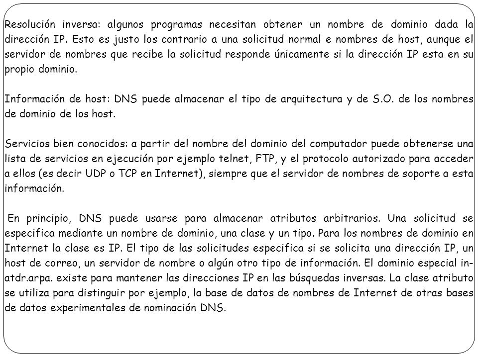 Resolución inversa: algunos programas necesitan obtener un nombre de dominio dada la dirección IP. Esto es justo los contrario a una solicitud normal e nombres de host, aunque el servidor de nombres que recibe la solicitud responde únicamente si la dirección IP esta en su propio dominio.