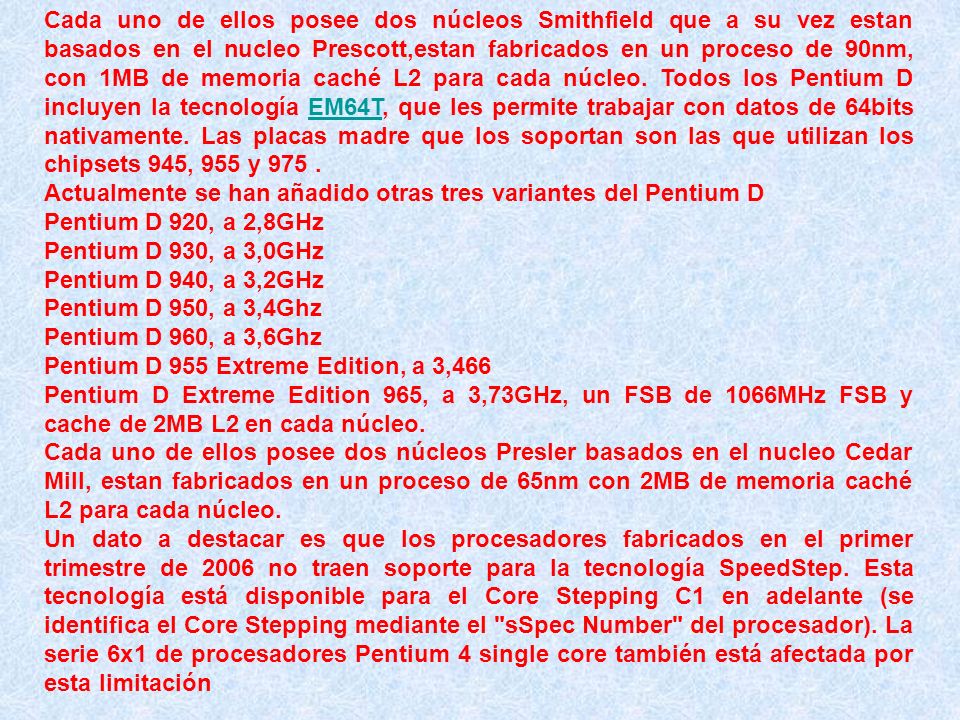 Cada uno de ellos posee dos núcleos Smithfield que a su vez estan basados en el nucleo Prescott,estan fabricados en un proceso de 90nm, con 1MB de memoria caché L2 para cada núcleo. Todos los Pentium D incluyen la tecnología EM64T, que les permite trabajar con datos de 64bits nativamente. Las placas madre que los soportan son las que utilizan los chipsets 945, 955 y 975 .