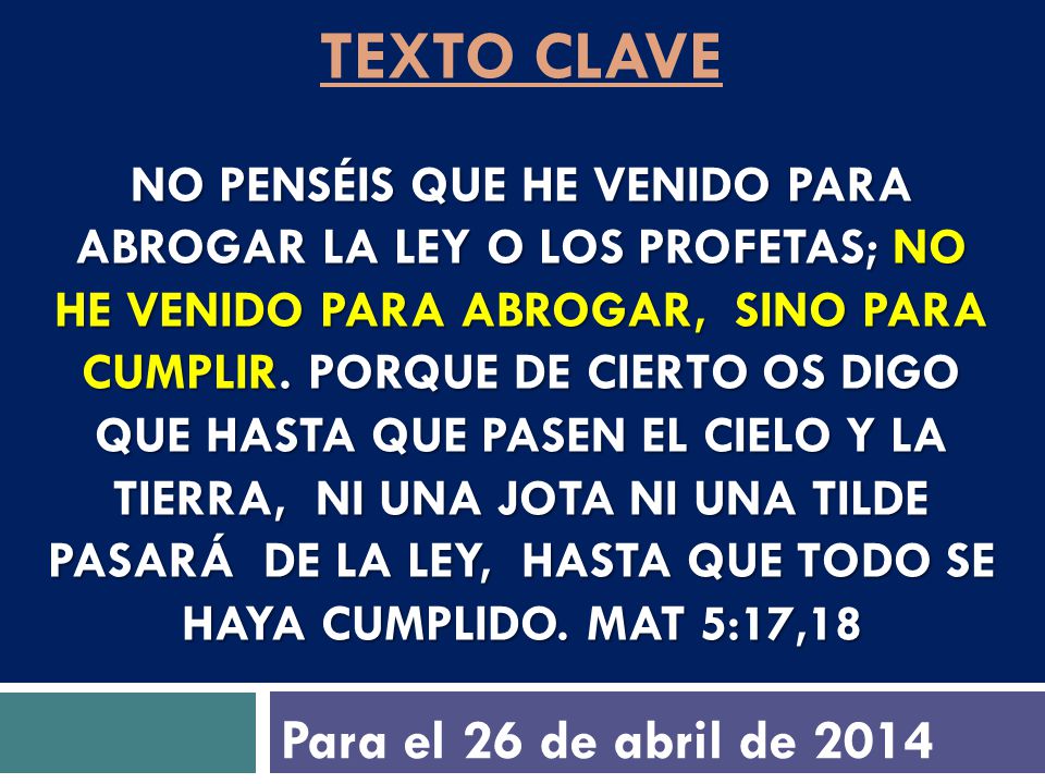 texto clave No penséis que he venido para abrogar la ley o los profetas; no he venido para abrogar, sino para cumplir. Porque de cierto os digo que hasta que pasen el cielo y la tierra, ni una jota ni una tilde pasará de la ley, hasta que todo se haya cumplido. Mat 5:17,18