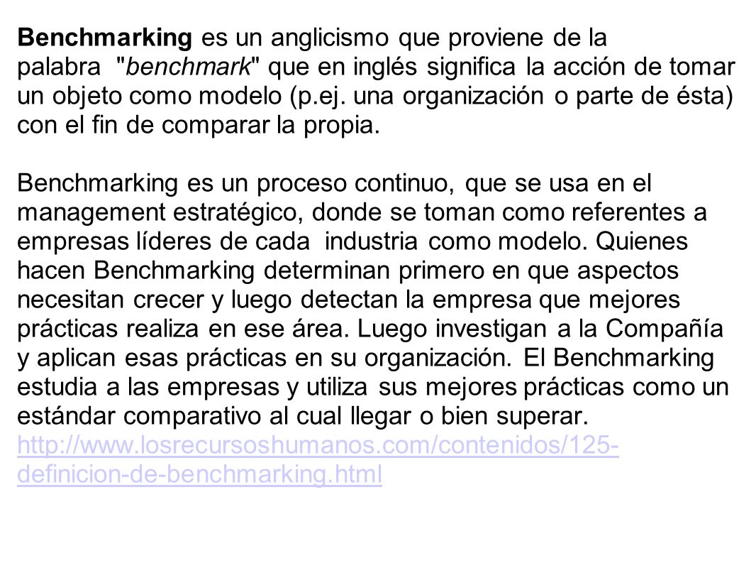 Benchmarking es un anglicismo que proviene de la palabra benchmark que en inglés significa la acción de tomar un objeto como modelo (p.ej. una organización o parte de ésta) con el fin de comparar la propia.