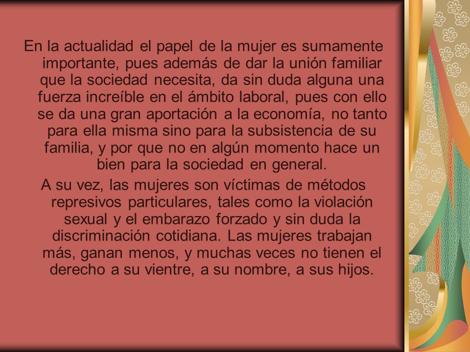 En la actualidad el papel de la mujer es sumamente importante, pues además de dar la unión familiar que la sociedad necesita, da sin duda alguna una fuerza increíble en el ámbito laboral, pues con ello se da una gran aportación a la economía, no tanto para ella misma sino para la subsistencia de su familia, y por que no en algún momento hace un bien para la sociedad en general.