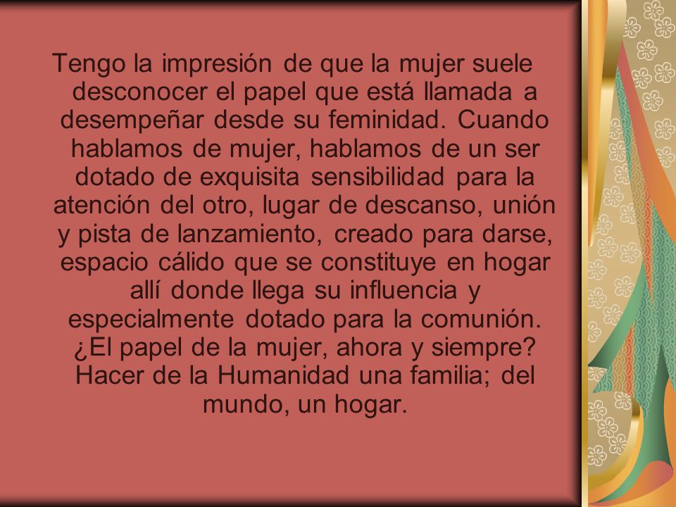 Tengo la impresión de que la mujer suele desconocer el papel que está llamada a desempeñar desde su feminidad.
