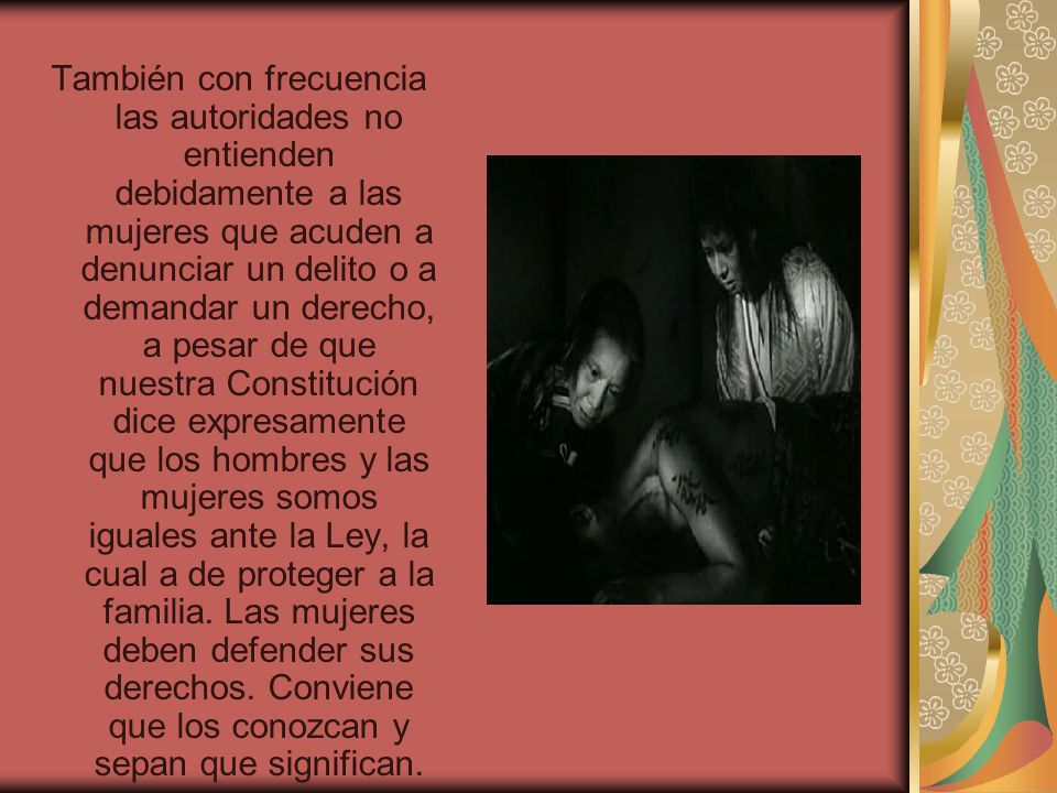 También con frecuencia las autoridades no entienden debidamente a las mujeres que acuden a denunciar un delito o a demandar un derecho, a pesar de que nuestra Constitución dice expresamente que los hombres y las mujeres somos iguales ante la Ley, la cual a de proteger a la familia.
