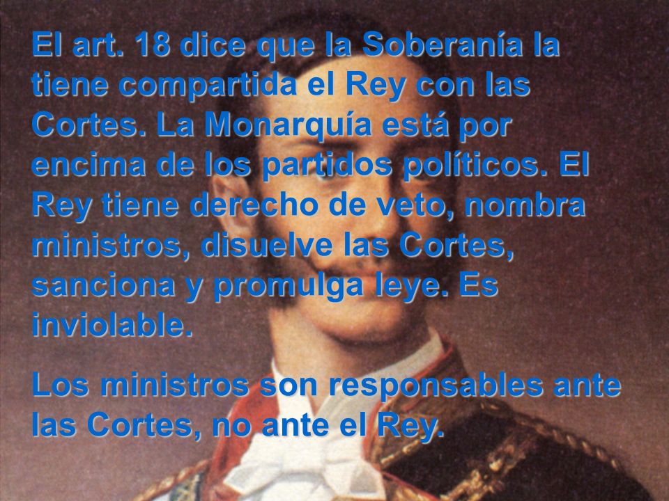 El art. 18 dice que la Soberanía la tiene compartida el Rey con las Cortes. La Monarquía está por encima de los partidos políticos. El Rey tiene derecho de veto, nombra ministros, disuelve las Cortes, sanciona y promulga leye. Es inviolable.