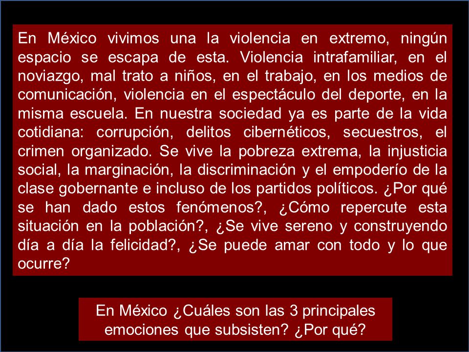 En México vivimos una la violencia en extremo, ningún espacio se escapa de esta. Violencia intrafamiliar, en el noviazgo, mal trato a niños, en el trabajo, en los medios de comunicación, violencia en el espectáculo del deporte, en la misma escuela. En nuestra sociedad ya es parte de la vida cotidiana: corrupción, delitos cibernéticos, secuestros, el crimen organizado. Se vive la pobreza extrema, la injusticia social, la marginación, la discriminación y el empoderío de la clase gobernante e incluso de los partidos políticos. ¿Por qué se han dado estos fenómenos , ¿Cómo repercute esta situación en la población , ¿Se vive sereno y construyendo día a día la felicidad , ¿Se puede amar con todo y lo que ocurre