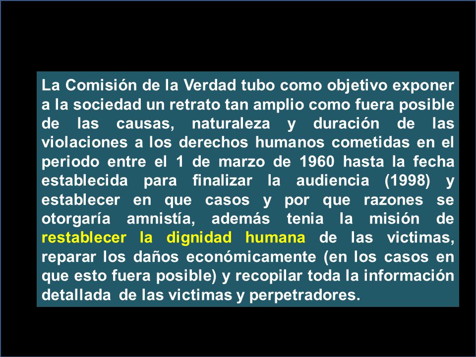 La Comisión de la Verdad tubo como objetivo exponer a la sociedad un retrato tan amplio como fuera posible de las causas, naturaleza y duración de las violaciones a los derechos humanos cometidas en el periodo entre el 1 de marzo de 1960 hasta la fecha establecida para finalizar la audiencia (1998) y establecer en que casos y por que razones se otorgaría amnistía, además tenia la misión de restablecer la dignidad humana de las victimas, reparar los daños económicamente (en los casos en que esto fuera posible) y recopilar toda la información detallada de las victimas y perpetradores.