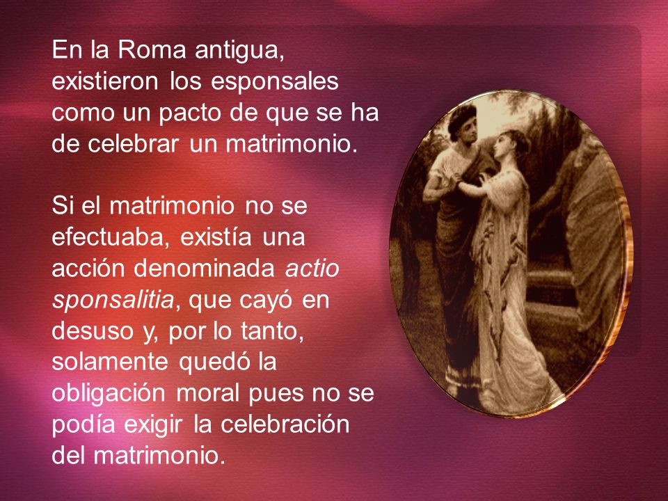 En la Roma antigua, existieron los esponsales como un pacto de que se ha de celebrar un matrimonio.